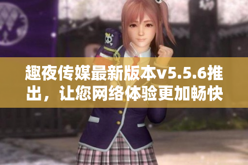 趣夜传媒最新版本v5.5.6推出，让您网络体验更加畅快