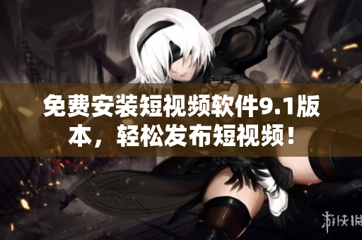 免费安装短视频软件9.1版本，轻松发布短视频！