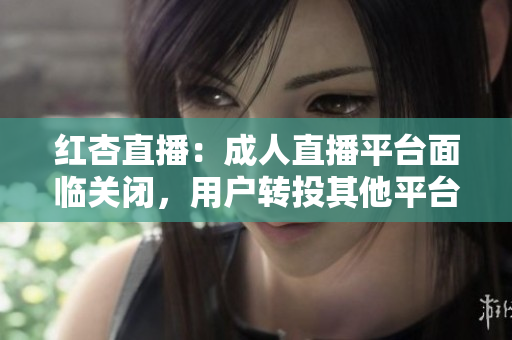 红杏直播：成人直播平台面临关闭，用户转投其他平台