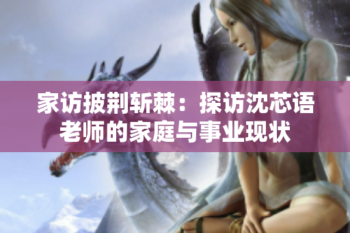 家访披荆斩棘：探访沈芯语老师的家庭与事业现状
