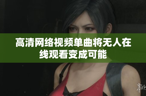 高清网络视频单曲将无人在线观看变成可能