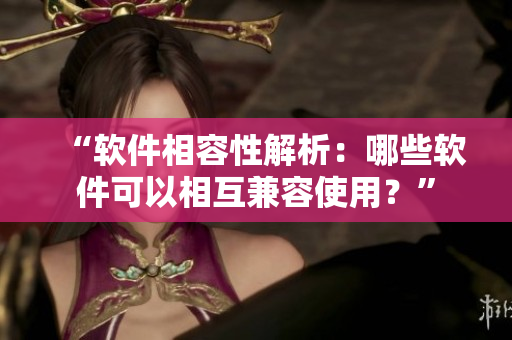 “软件相容性解析：哪些软件可以相互兼容使用？”