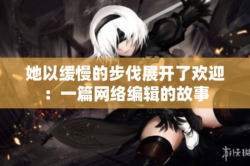她以缓慢的步伐展开了欢迎：一篇网络编辑的故事
