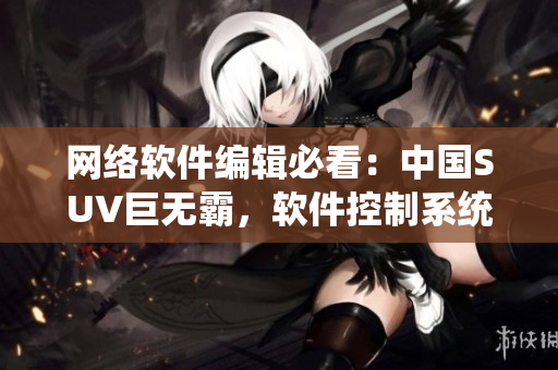 网络软件编辑必看：中国SUV巨无霸，软件控制系统惊艳！