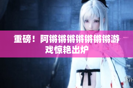 重磅！阿锵锵锵锵锵锵锵游戏惊艳出炉