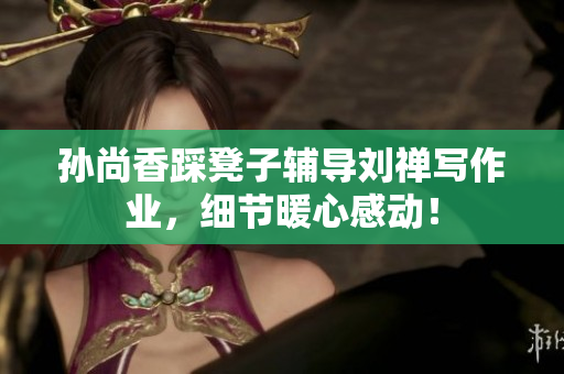 孙尚香踩凳子辅导刘禅写作业，细节暖心感动！