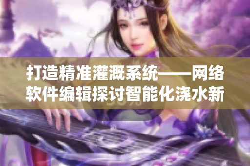 打造精准灌溉系统——网络软件编辑探讨智能化浇水新趋势