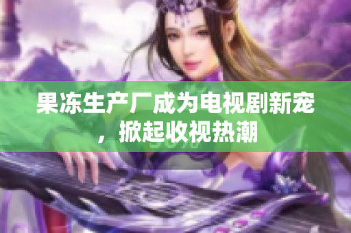 果冻生产厂成为电视剧新宠，掀起收视热潮