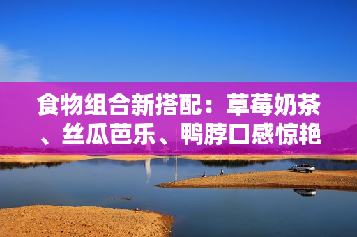食物组合新搭配：草莓奶茶、丝瓜芭乐、鸭脖口感惊艳
