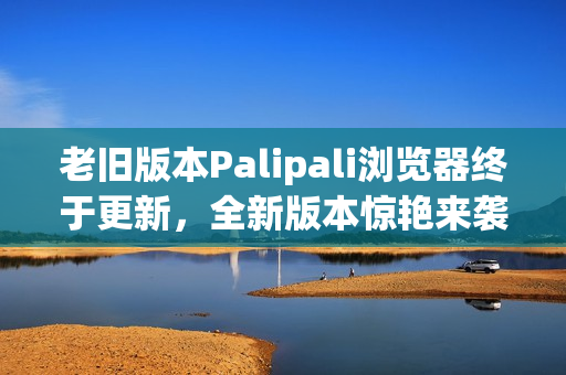老旧版本Palipali浏览器终于更新，全新版本惊艳来袭！
