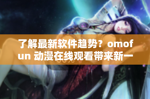 了解最新软件趋势？omofun 动漫在线观看带来新一代软件启示