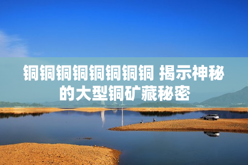 铜铜铜铜铜铜铜铜 揭示神秘的大型铜矿藏秘密