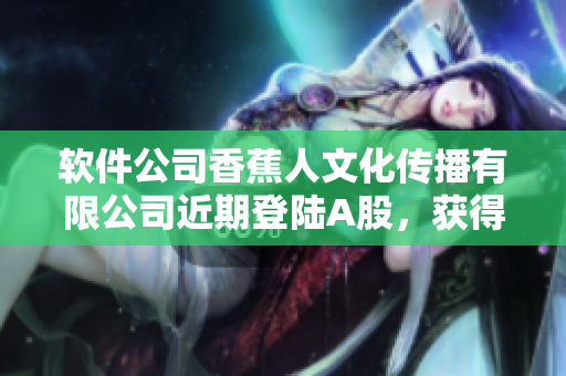 软件公司香蕉人文化传播有限公司近期登陆A股，获得巨额资金注入