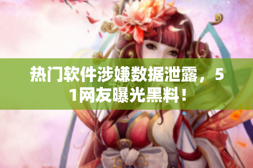 热门软件涉嫌数据泄露，51网友曝光黑料！