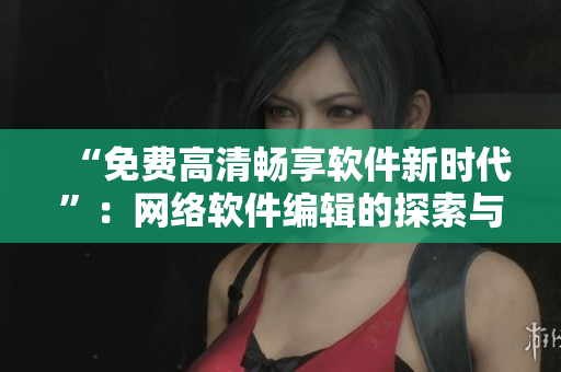 “免费高清畅享软件新时代”：网络软件编辑的探索与分享。