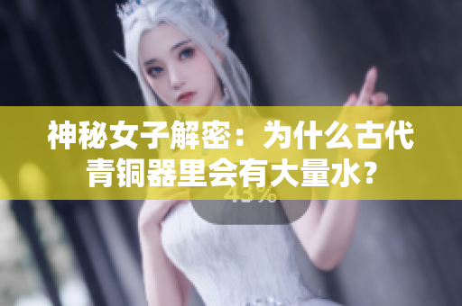神秘女子解密：为什么古代青铜器里会有大量水？