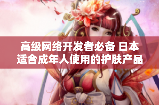 高级网络开发者必备 日本适合成年人使用的护肤产品推荐