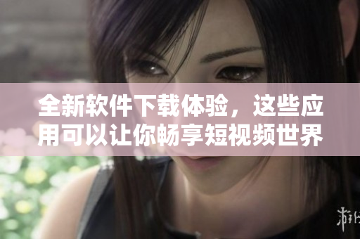 全新软件下载体验，这些应用可以让你畅享短视频世界！
