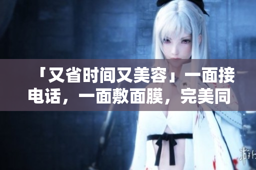 「又省时间又美容」一面接电话，一面敷面膜，完美同时进行！