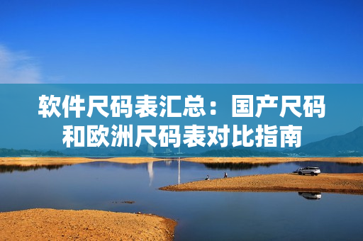 软件尺码表汇总：国产尺码和欧洲尺码表对比指南
