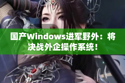 国产Windows进军野外：将决战外企操作系统！