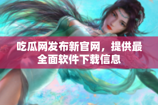 吃瓜网发布新官网，提供最全面软件下载信息