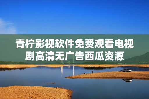 青柠影视软件免费观看电视剧高清无广告西瓜资源