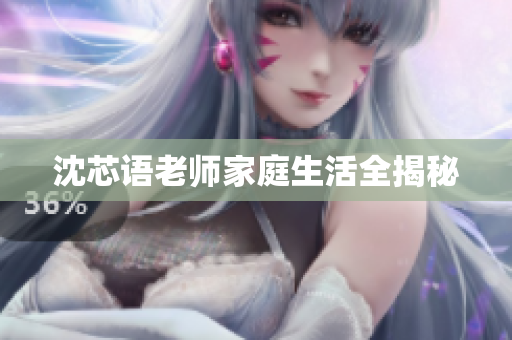 沈芯语老师家庭生活全揭秘