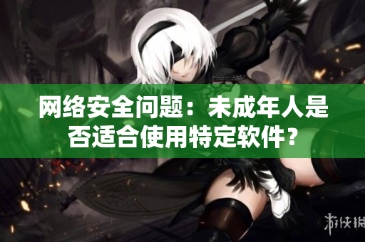 网络安全问题：未成年人是否适合使用特定软件？