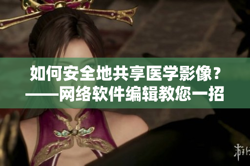 如何安全地共享医学影像？——网络软件编辑教您一招
