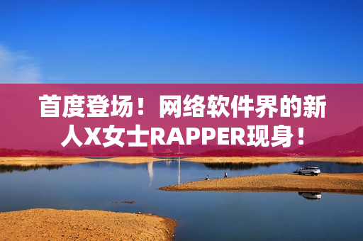 首度登场！网络软件界的新人X女士RAPPER现身！