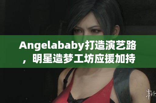 Angelababy打造演艺路，明星造梦工坊应援加持