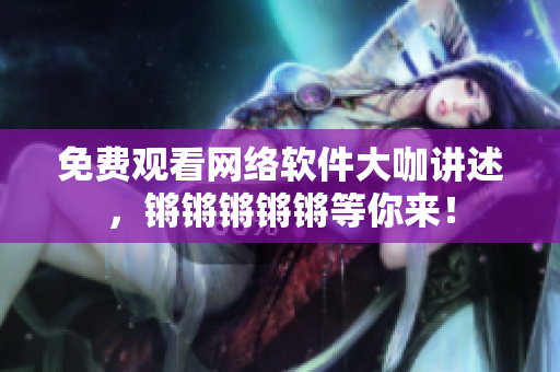 免费观看网络软件大咖讲述，锵锵锵锵锵等你来！