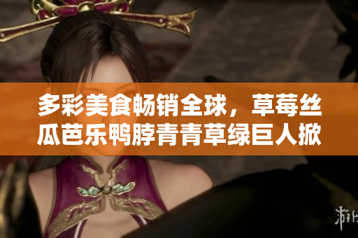多彩美食畅销全球，草莓丝瓜芭乐鸭脖青青草绿巨人掀美食热潮