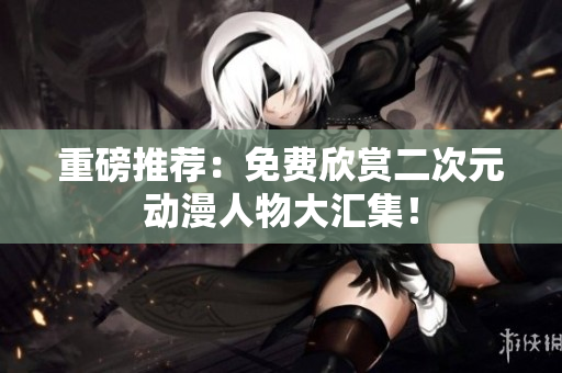 重磅推荐：免费欣赏二次元动漫人物大汇集！