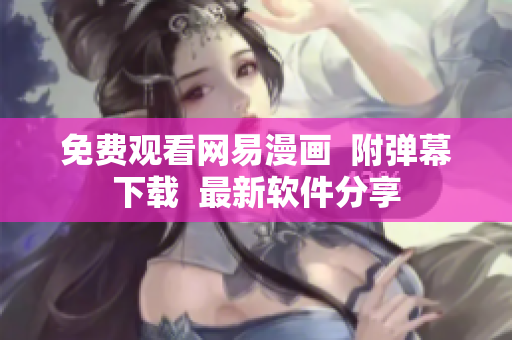 免费观看网易漫画  附弹幕下载  最新软件分享