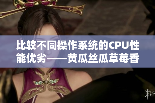 比较不同操作系统的CPU性能优劣——黄瓜丝瓜草莓香蕉茄子土豆