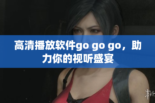 高清播放软件go go go，助力你的视听盛宴
