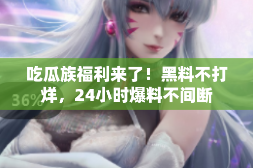 吃瓜族福利来了！黑料不打烊，24小时爆料不间断