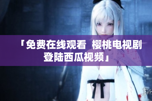 「免费在线观看  樱桃电视剧登陆西瓜视频」