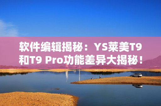 软件编辑揭秘：YS莱美T9和T9 Pro功能差异大揭秘！