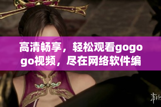 高清畅享，轻松观看gogogo视频，尽在网络软件编辑之手