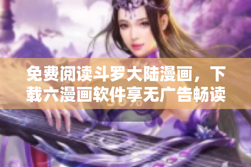 免费阅读斗罗大陆漫画，下载六漫画软件享无广告畅读体验
