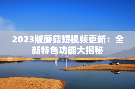 2023版蘑菇短视频更新：全新特色功能大揭秘