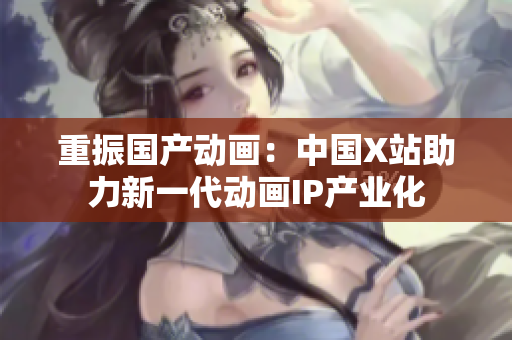 重振国产动画：中国X站助力新一代动画IP产业化