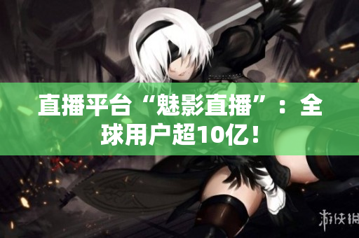 直播平台“魅影直播”：全球用户超10亿！