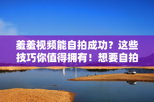 羞羞视频能自拍成功？这些技巧你值得拥有！想要自拍羞羞视频？掌握这些技巧确保成功！