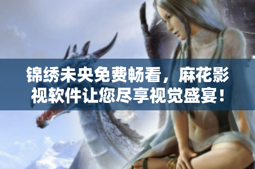 锦绣未央免费畅看，麻花影视软件让您尽享视觉盛宴！