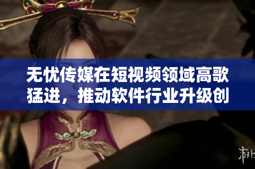 无忧传媒在短视频领域高歌猛进，推动软件行业升级创新
