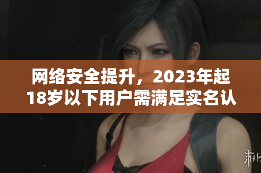 网络安全提升，2023年起18岁以下用户需满足实名认证条件